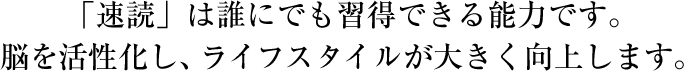 「速読」は誰にでも習得できる能力です。脳を活性化し、ライフスタイルが大きく向上します。
